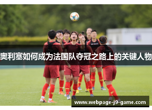 奥利塞如何成为法国队夺冠之路上的关键人物 奥利塞如何成为法国队夺冠之路上的关键人物